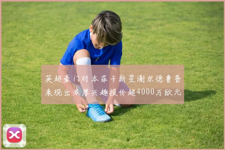 英超豪门对本菲卡新星谢尔德鲁普表现出浓厚兴趣报价超4000万欧元可行