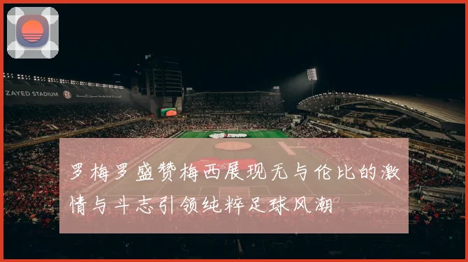 罗梅罗盛赞梅西展现无与伦比的激情与斗志引领纯粹足球风潮