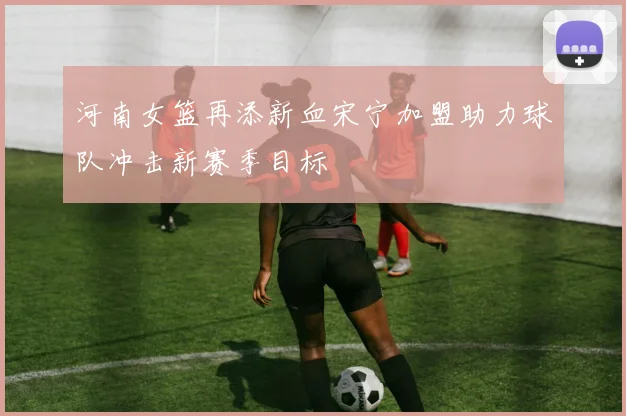河南女篮再添新血宋宁加盟助力球队冲击新赛季目标