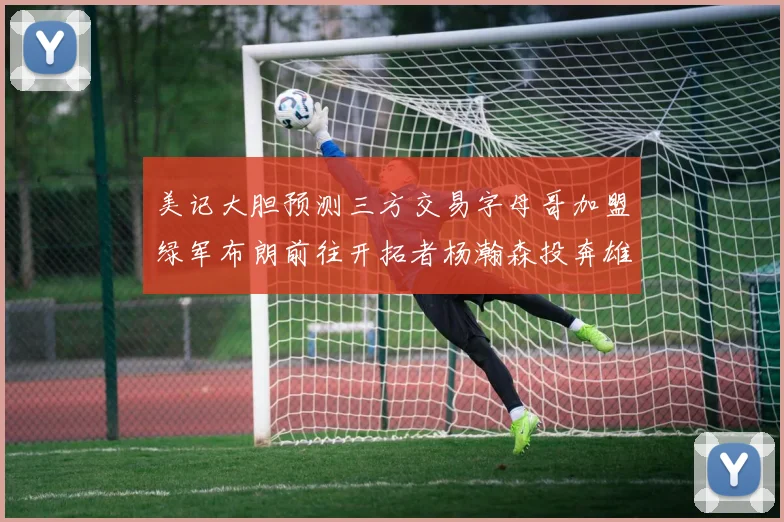 美记大胆预测三方交易字母哥加盟绿军布朗前往开拓者杨瀚森投奔雄鹿