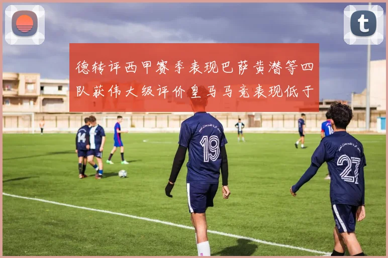 德转评西甲赛季表现巴萨黄潜等四队获伟大级评价皇马马竞表现低于预期