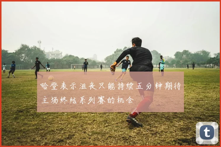 哈登表示沮丧只能持续五分钟期待主场终结系列赛的机会