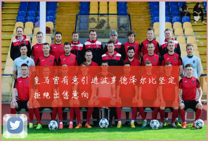 皇马曾有意引进波罗德泽尔比坚定拒绝出售意向