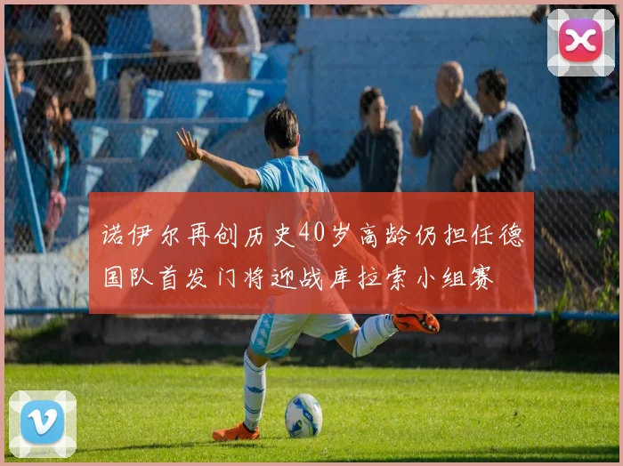 诺伊尔再创历史40岁高龄仍担任德国队首发门将迎战库拉索小组赛