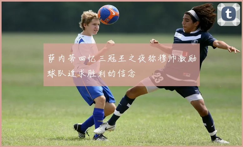 萨内蒂回忆三冠王之夜称穆帅激励球队追求胜利的信念