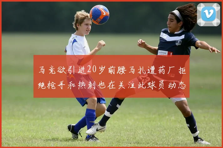 马竞欲引进20岁前腰马扎遭药厂拒绝枪手和热刺也在关注此球员动态