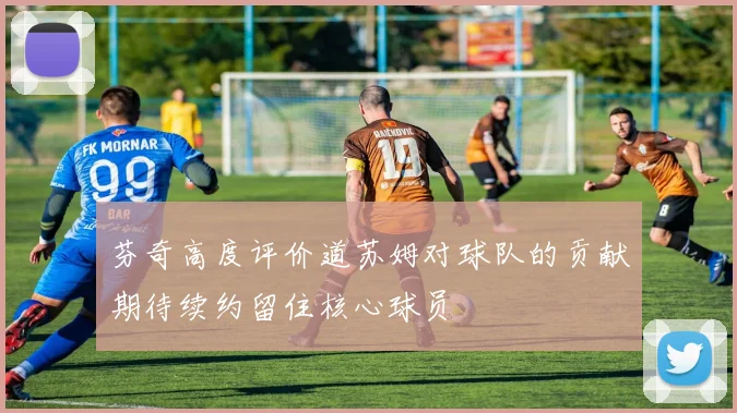 芬奇高度评价道苏姆对球队的贡献期待续约留住核心球员